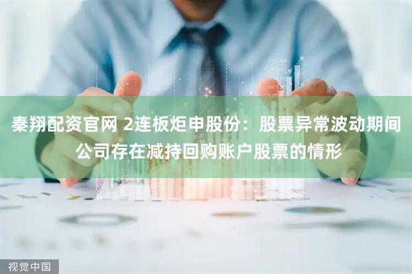 秦翔配资官网 2连板炬申股份：股票异常波动期间 公司存在减持回购账户股票的情形