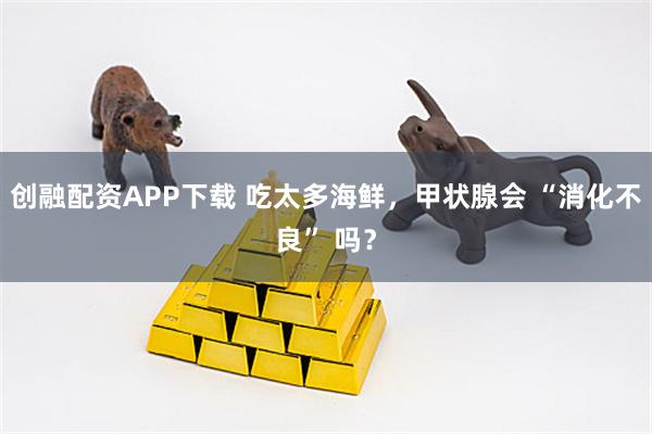 创融配资APP下载 吃太多海鲜，甲状腺会 “消化不良” 吗？