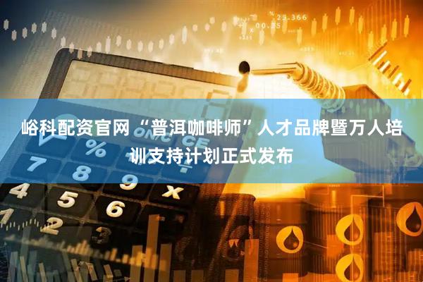 峪科配资官网 “普洱咖啡师”人才品牌暨万人培训支持计划正式发布