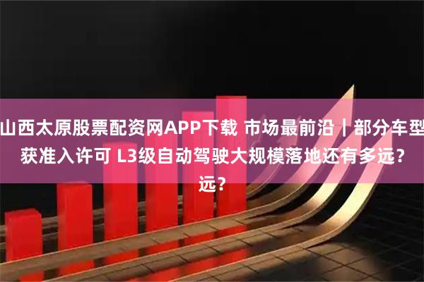 山西太原股票配资网APP下载 市场最前沿|部分车型获准入许可 L3级自动驾驶大规模落地还有多远?