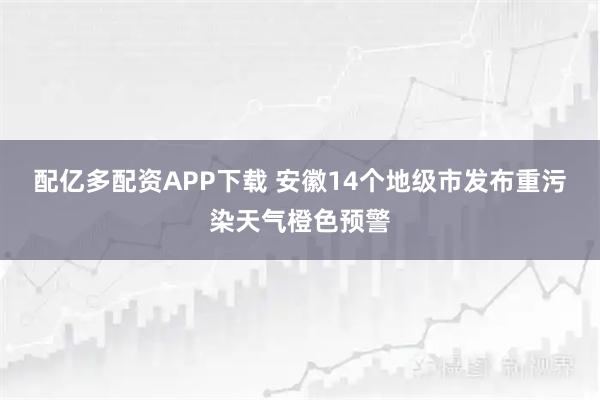 配亿多配资APP下载 安徽14个地级市发布重污染天气橙色预警