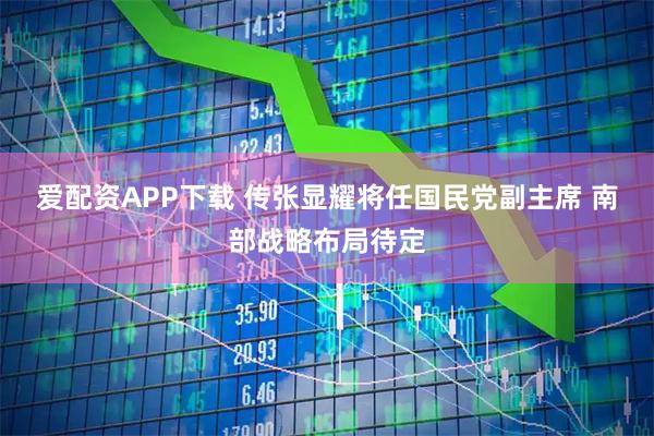 爱配资APP下载 传张显耀将任国民党副主席 南部战略布局待定