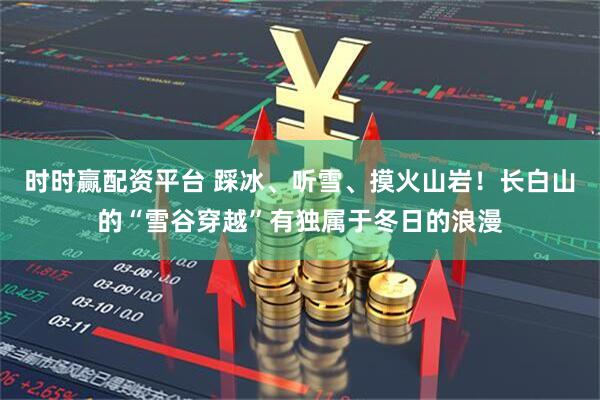 时时赢配资平台 踩冰、听雪、摸火山岩！长白山的“雪谷穿越”有独属于冬日的浪漫
