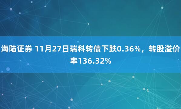 海陆证券 11月27日瑞科转债下跌0.36%，转股溢价率136.32%