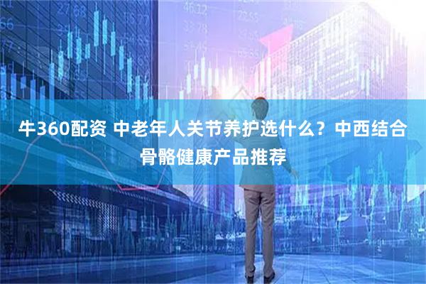 牛360配资 中老年人关节养护选什么？中西结合骨骼健康产品推荐