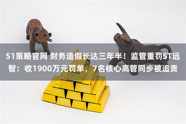 51策略官网 财务造假长达三年半！监管重罚ST远智：收1900万元罚单，7名核心高管同步被追责