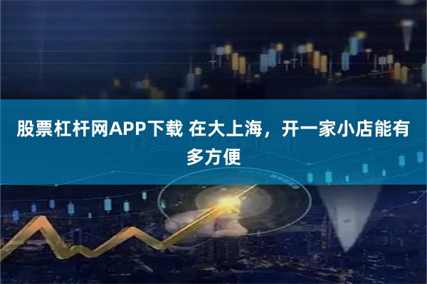 股票杠杆网APP下载 在大上海，开一家小店能有多方便