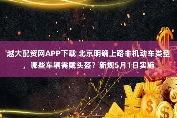 越大配资网APP下载 北京明确上路非机动车类型，哪些车辆需戴头盔？新规5月1日实施