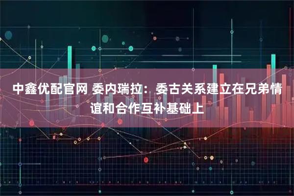 中鑫优配官网 委内瑞拉：委古关系建立在兄弟情谊和合作互补基础上