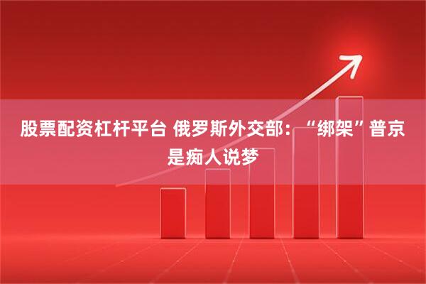 股票配资杠杆平台 俄罗斯外交部：“绑架”普京是痴人说梦