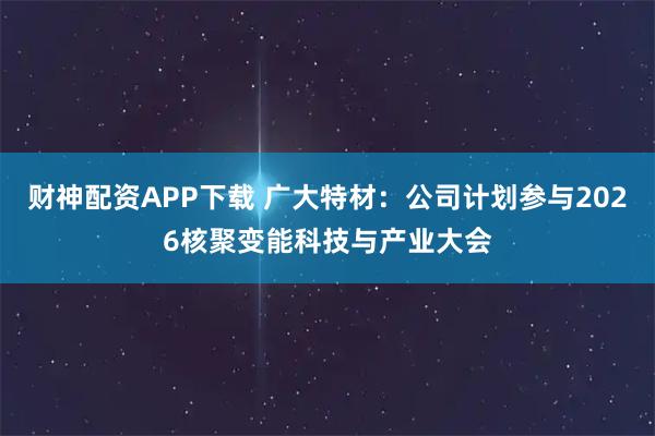 财神配资APP下载 广大特材：公司计划参与2026核聚变能科技与产业大会