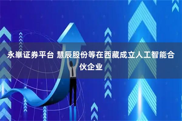 永崋证券平台 慧辰股份等在西藏成立人工智能合伙企业