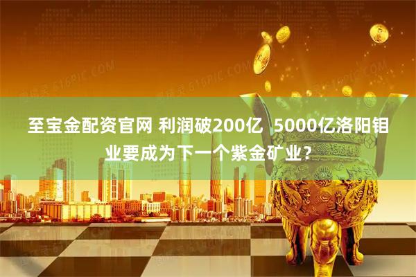 至宝金配资官网 利润破200亿  5000亿洛阳钼业要成为下一个紫金矿业？