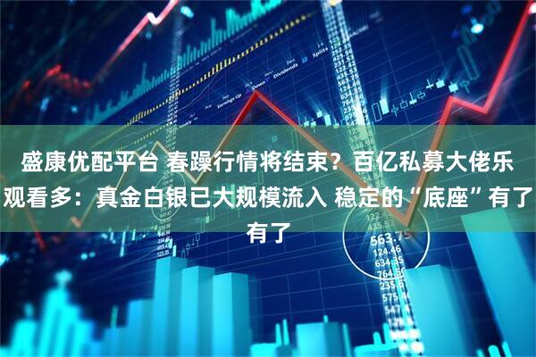 盛康优配平台 春躁行情将结束？百亿私募大佬乐观看多：真金白银已大规模流入 稳定的“底座”有了