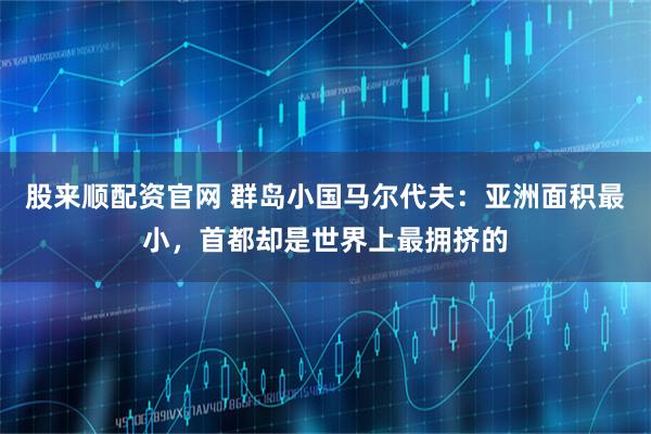 股来顺配资官网 群岛小国马尔代夫：亚洲面积最小，首都却是世界上最拥挤的