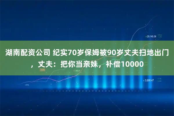 湖南配资公司 纪实70岁保姆被90岁丈夫扫地出门，丈夫：把你当亲妹，补偿10000