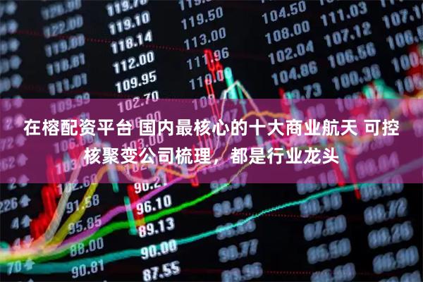 在榕配资平台 国内最核心的十大商业航天 可控核聚变公司梳理，都是行业龙头