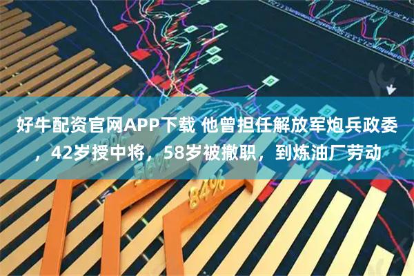 好牛配资官网APP下载 他曾担任解放军炮兵政委，42岁授中将，58岁被撤职，到炼油厂劳动