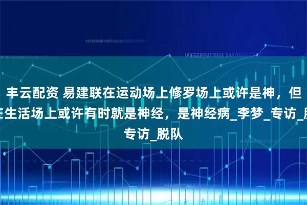 丰云配资 易建联在运动场上修罗场上或许是神，但是在生活场上或许有时就是神经，是神经病_李梦_专访_脱队