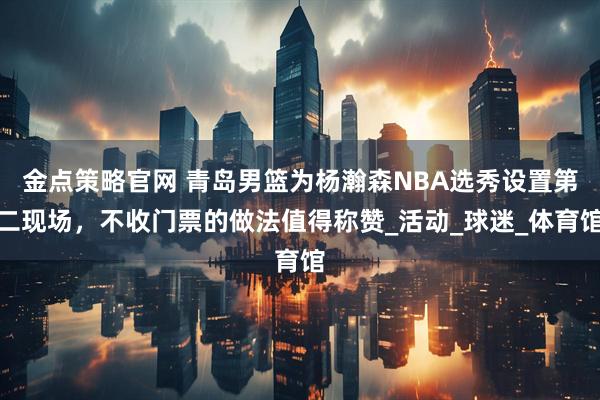 金点策略官网 青岛男篮为杨瀚森NBA选秀设置第二现场,不收门票的做法值得称赞_活动_球迷_体育馆
