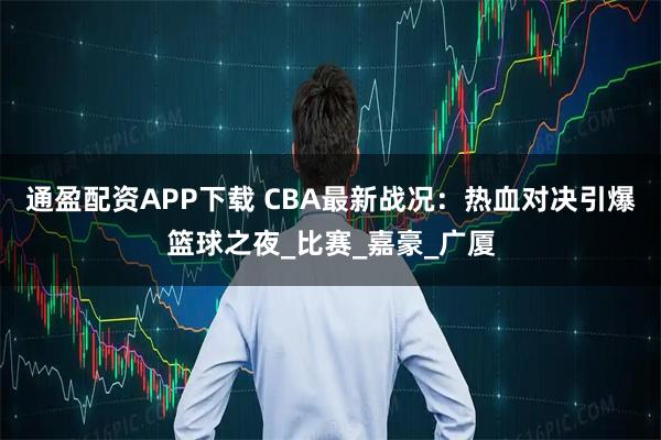 通盈配资APP下载 CBA最新战况：热血对决引爆篮球之夜_比赛_嘉豪_广厦