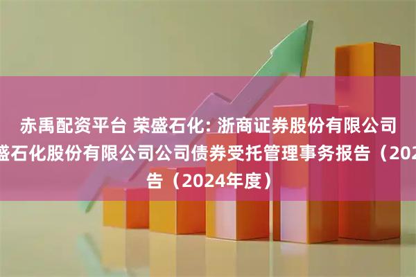 赤禹配资平台 荣盛石化: 浙商证券股份有限公司关于荣盛石化股份有限公司公司债券受托管理事务报告(2024年度)