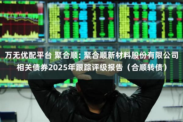 万无优配平台 聚合顺: 聚合顺新材料股份有限公司相关债券2025年跟踪评级报告(合顺转债)