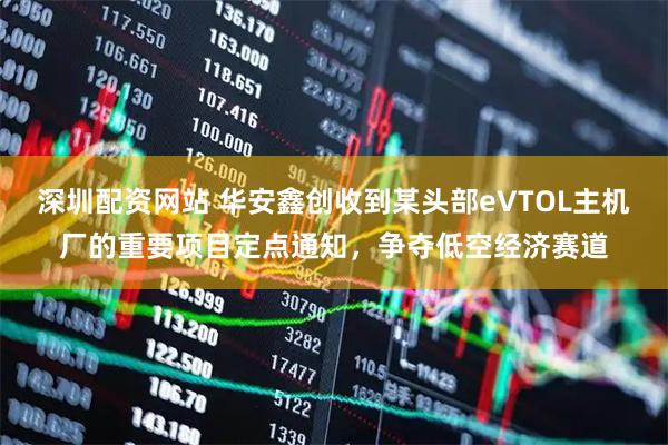 深圳配资网站 华安鑫创收到某头部eVTOL主机厂的重要项目定点通知，争夺低空经济赛道