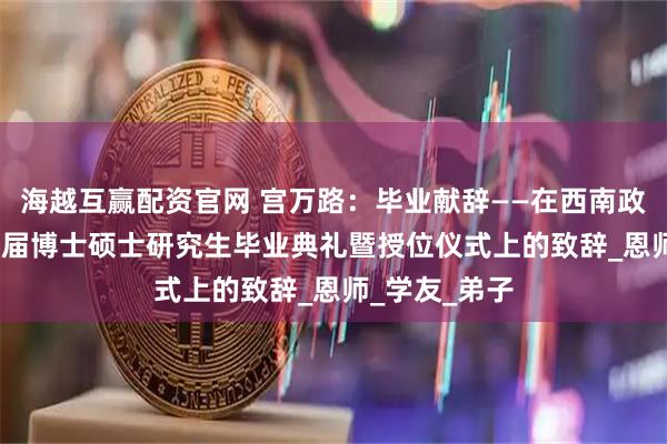 海越互赢配资官网 宫万路：毕业献辞——在西南政法大学1999届博士硕士研究生毕业典礼暨授位仪式上的致辞_恩师_学友_弟子