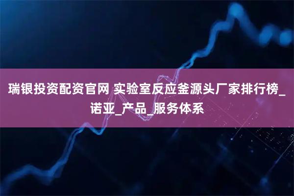 瑞银投资配资官网 实验室反应釜源头厂家排行榜_诺亚_产品_服务体系