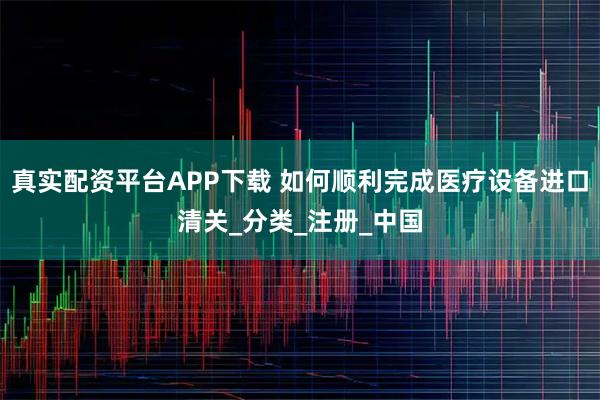 真实配资平台APP下载 如何顺利完成医疗设备进口清关_分类_注册_中国