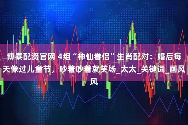 博泰配资官网 4组“神仙眷侣”生肖配对：婚后每天像过儿童节，吵着吵着就笑场_太太_关键词_画风
