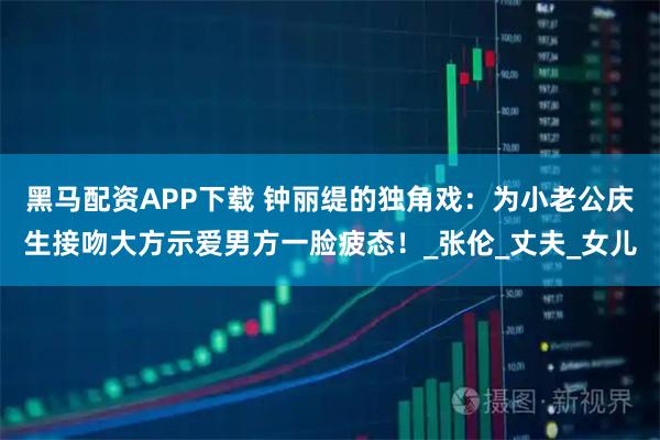 黑马配资APP下载 钟丽缇的独角戏：为小老公庆生接吻大方示爱男方一脸疲态！_张伦_丈夫_女儿
