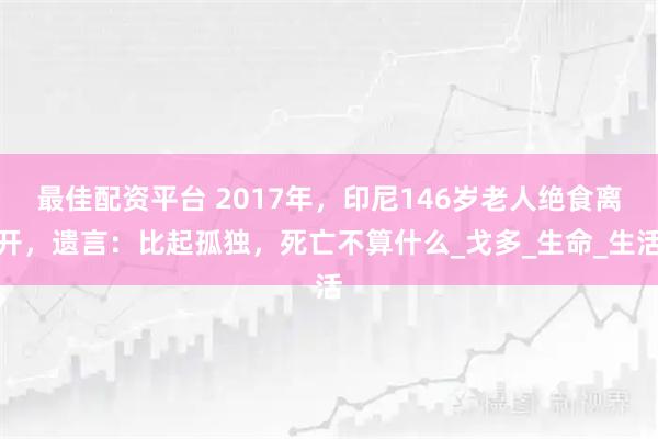 最佳配资平台 2017年,印尼146岁老人绝食离开,遗言:比起孤独,死亡不算什么_戈多_生命_生活