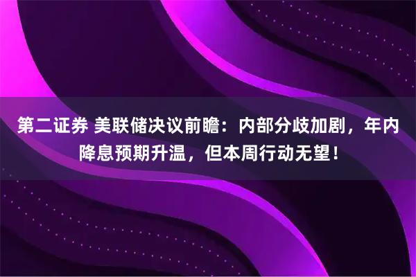 第二证券 美联储决议前瞻:内部分歧加剧,年内降息预期升温,但本周行动无望!