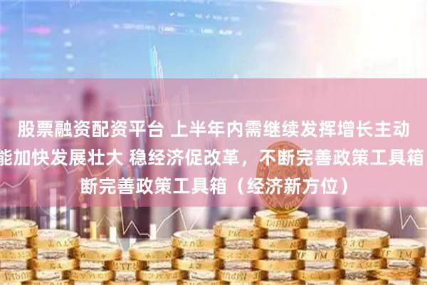 股票融资配资平台 上半年内需继续发挥增长主动力作用，新动能加快发展壮大 稳经济促改革，不断完善政策工具箱（经济新方位）