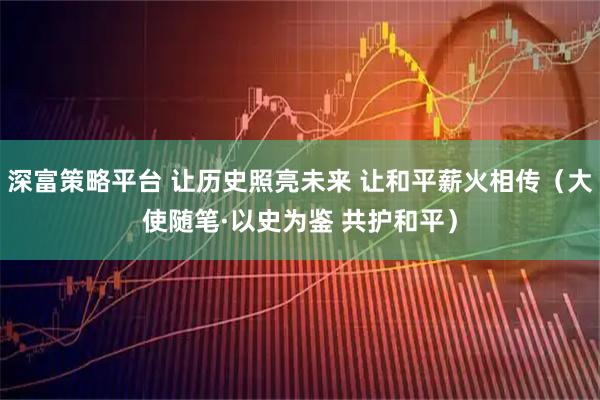 深富策略平台 让历史照亮未来 让和平薪火相传（大使随笔·以史为鉴 共护和平）