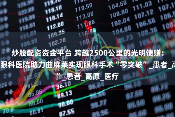 炒股配资资金平台 跨越2500公里的光明馈赠：徐州复兴眼科医院助力曲麻莱实现眼科手术“零突破”_患者_高原_医疗