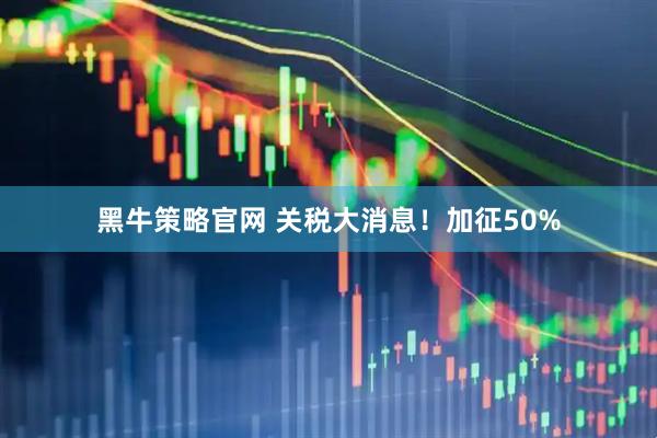黑牛策略官网 关税大消息!加征50%