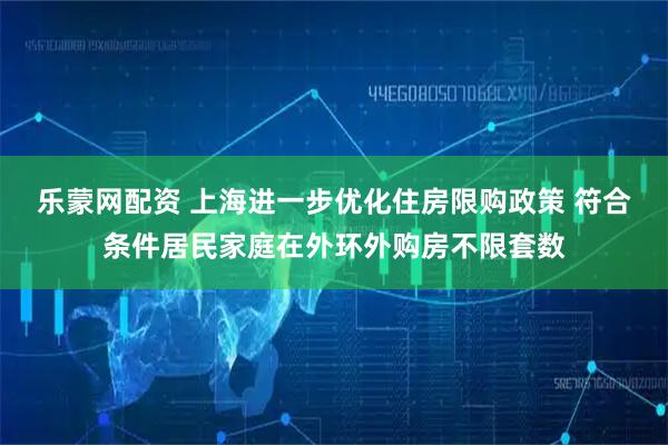 乐蒙网配资 上海进一步优化住房限购政策 符合条件居民家庭在外环外购房不限套数