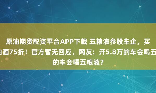 原油期货配资平台APP下载 五粮液参股车企，买车享白酒75折！官方暂无回应，网友：开5.8万的车会喝五粮液？