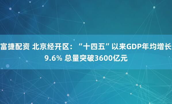 富捷配资 北京经开区:“十四五”以来GDP年均增长9.6% 总量突破3600亿元