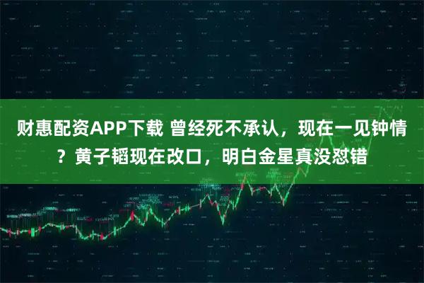 财惠配资APP下载 曾经死不承认,现在一见钟情?黄子韬现在改口,明白金星真没怼错