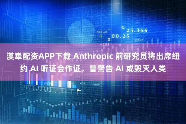 漢崋配资APP下载 Anthropic 前研究员将出席纽约 AI 听证会作证，曾警告 AI 或毁灭人类